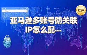 亚马逊多账号防关联IP怎么配置？指纹浏览器+独立IP方案与产品推荐